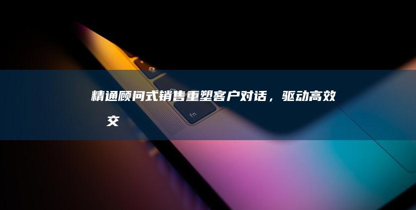 精通顾问式销售：重塑客户对话，驱动高效成交