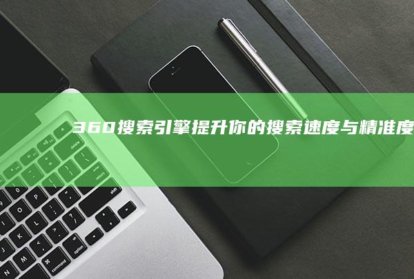 360搜索引擎：提升你的搜索速度与精准度（全面评测与优化指南）